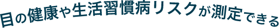 目の健康や生活習慣病リスクが測定できる